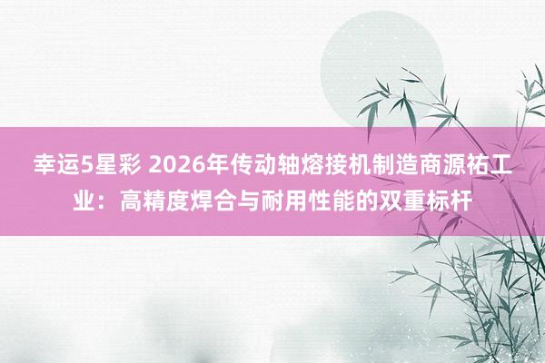 幸运5星彩 2026年传动轴熔接机制造商源祐工业：高精度焊合与耐用性能的双重标杆