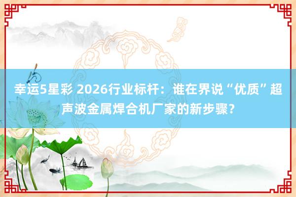 幸运5星彩 2026行业标杆：谁在界说“优质”超声波金属焊合机厂家的新步骤？