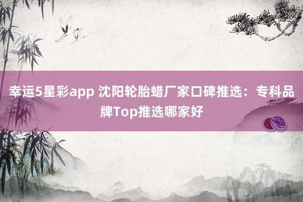 幸运5星彩app 沈阳轮胎蜡厂家口碑推选：专科品牌Top推选哪家好