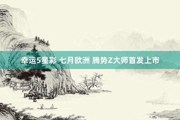幸运5星彩 七月欧洲 腾势Z大师首发上市