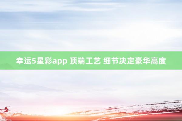 幸运5星彩app 顶端工艺 细节决定豪华高度