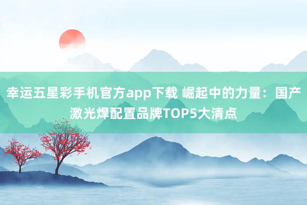 幸运五星彩手机官方app下载 崛起中的力量：国产激光焊配置品牌TOP5大清点