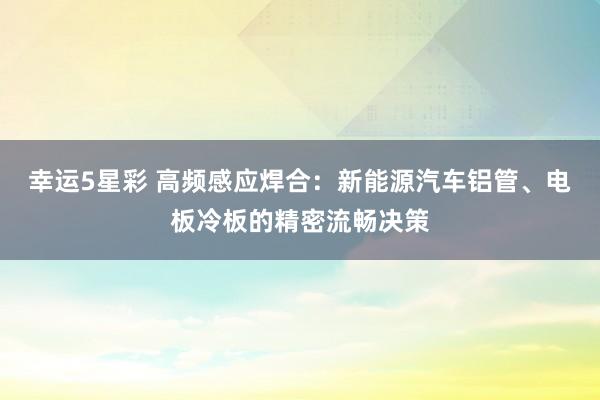 幸运5星彩 高频感应焊合：新能源汽车铝管、电板冷板的精密流畅决策