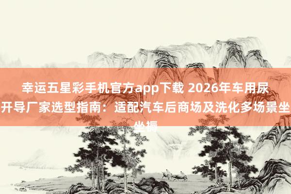 幸运五星彩手机官方app下载 2026年车用尿素开导厂家选型指南：适配汽车后商场及洗化多场景坐褥