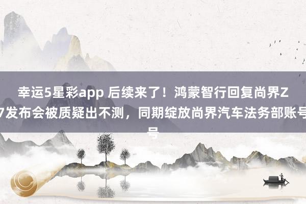 幸运5星彩app 后续来了！鸿蒙智行回复尚界Z7发布会被质疑出不测，同期绽放尚界汽车法务部账号