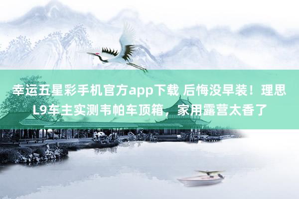 幸运五星彩手机官方app下载 后悔没早装！理思L9车主实测韦帕车顶箱，家用露营太香了