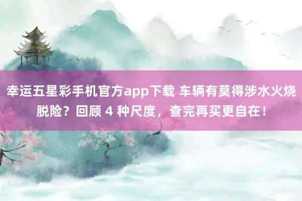 幸运五星彩手机官方app下载 车辆有莫得涉水火烧脱险？回顾 4 种尺度，查完再买更自在！