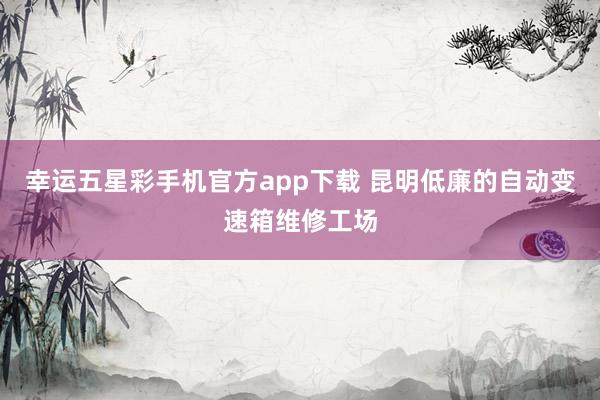 幸运五星彩手机官方app下载 昆明低廉的自动变速箱维修工场