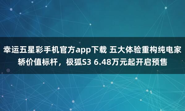 幸运五星彩手机官方app下载 五大体验重构纯电家轿价值标杆，极狐S3 6.48万元起开启预售
