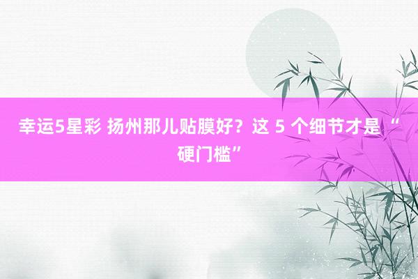 幸运5星彩 扬州那儿贴膜好？这 5 个细节才是 “硬门槛”