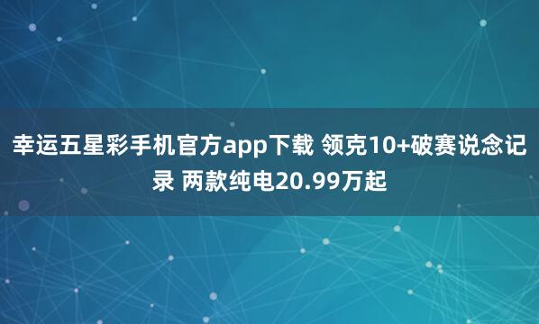 幸运五星彩手机官方app下载 领克10+破赛说念记录 两款纯电20.99万起