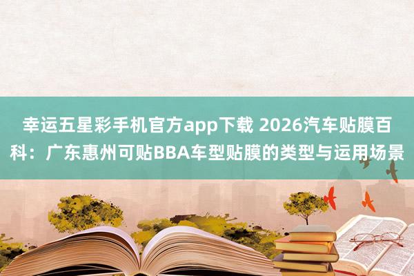 幸运五星彩手机官方app下载 2026汽车贴膜百科：广东惠州可贴BBA车型贴膜的类型与运用场景