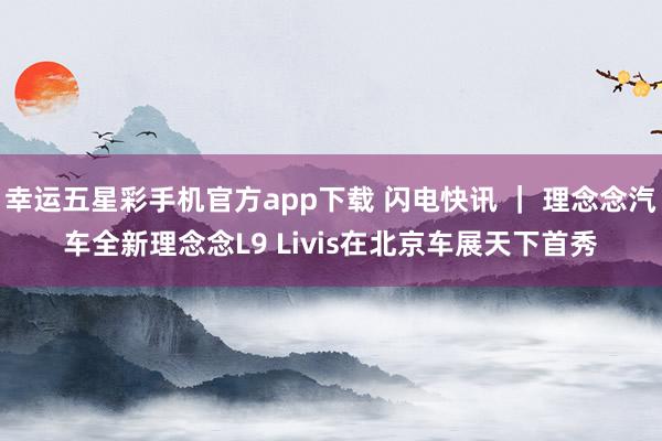 幸运五星彩手机官方app下载 闪电快讯 ｜ 理念念汽车全新理念念L9 Livis在北京车展天下首秀