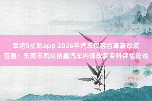 幸运5星彩app 2026年汽车仪容台革新改装范围：东莞市凤岗创鑫汽车内饰改装专科评估论说