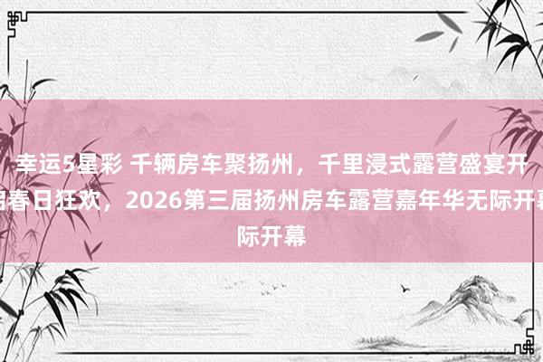幸运5星彩 千辆房车聚扬州，千里浸式露营盛宴开启春日狂欢，2026第三届扬州房车露营嘉年华无际开幕