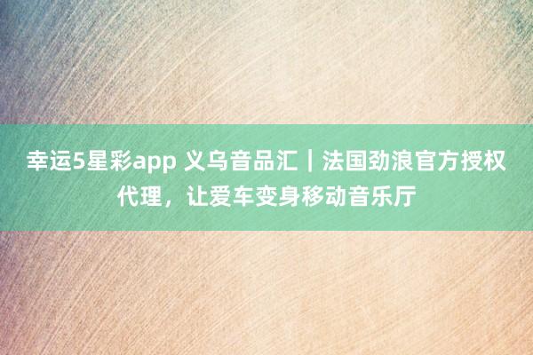 幸运5星彩app 义乌音品汇｜法国劲浪官方授权代理，让爱车变身移动音乐厅