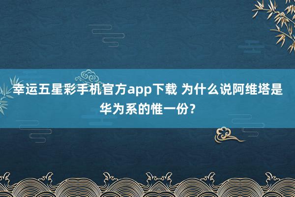 幸运五星彩手机官方app下载 为什么说阿维塔是华为系的惟一份？