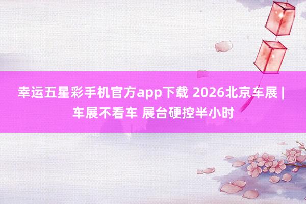 幸运五星彩手机官方app下载 2026北京车展 | 车展不看车 展台硬控半小时