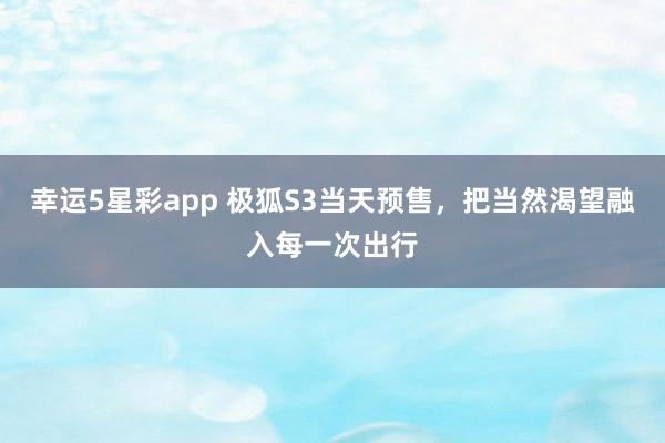 幸运5星彩app 极狐S3当天预售，把当然渴望融入每一次出行