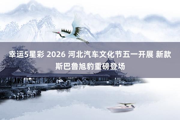 幸运5星彩 2026 河北汽车文化节五一开展 新款斯巴鲁旭豹重磅登场