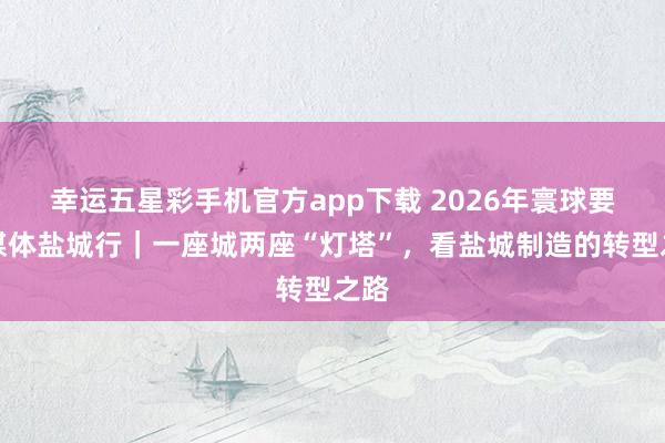 幸运五星彩手机官方app下载 2026年寰球要点媒体盐城行｜一座城两座“灯塔”，看盐城制造的转型之路