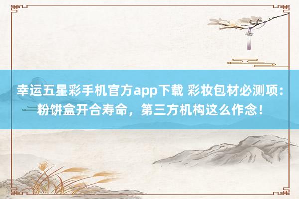 幸运五星彩手机官方app下载 彩妆包材必测项：粉饼盒开合寿命，第三方机构这么作念！