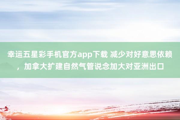 幸运五星彩手机官方app下载 减少对好意思依赖，加拿大扩建自然气管说念加大对亚洲出口