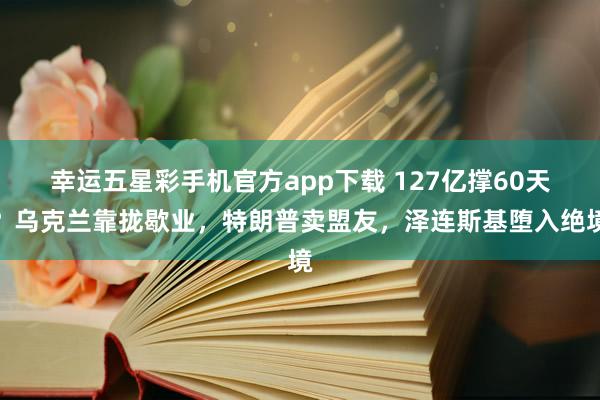 幸运五星彩手机官方app下载 127亿撑60天？乌克兰靠拢歇业，特朗普卖盟友，泽连斯基堕入绝境