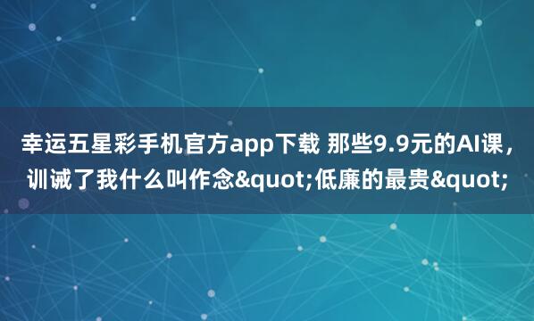 幸运五星彩手机官方app下载 那些9.9元的AI课，训诫了我什么叫作念"低廉的最贵"