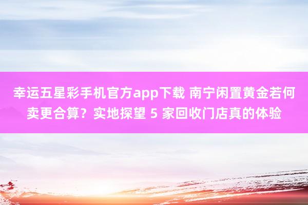 幸运五星彩手机官方app下载 南宁闲置黄金若何卖更合算？实地探望 5 家回收门店真的体验