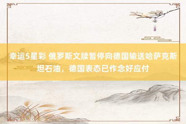 幸运5星彩 俄罗斯文牍暂停向德国输送哈萨克斯坦石油，德国表态已作念好应付