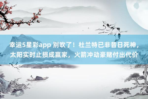 幸运5星彩app 别吹了！杜兰特已非昔日死神，太阳实时止损成赢家，火箭冲动豪赌付出代价