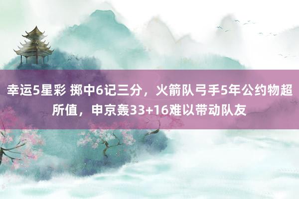 幸运5星彩 掷中6记三分，火箭队弓手5年公约物超所值，申京轰33+16难以带动队友