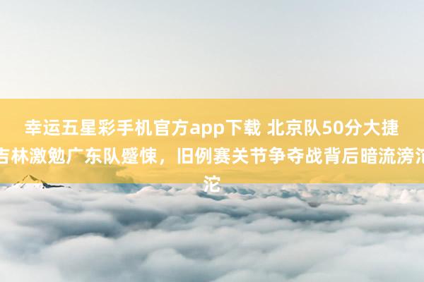 幸运五星彩手机官方app下载 北京队50分大捷吉林激勉广东队蹙悚，旧例赛关节争夺战背后暗流滂沱