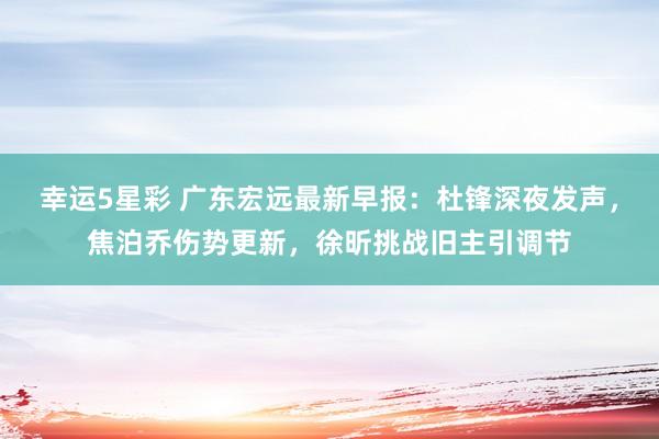 幸运5星彩 广东宏远最新早报：杜锋深夜发声，焦泊乔伤势更新，徐昕挑战旧主引调节