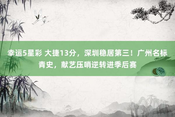 幸运5星彩 大捷13分，深圳稳居第三！广州名标青史，献艺压哨逆转进季后赛