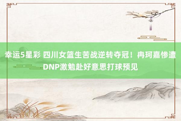 幸运5星彩 四川女篮生苦战逆转夺冠！冉珂嘉惨遭DNP激勉赴好意思打球预见