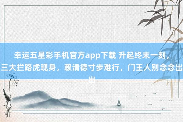 幸运五星彩手机官方app下载 升起终末一刻，三大拦路虎现身，赖清德寸步难行，门王人别念念出