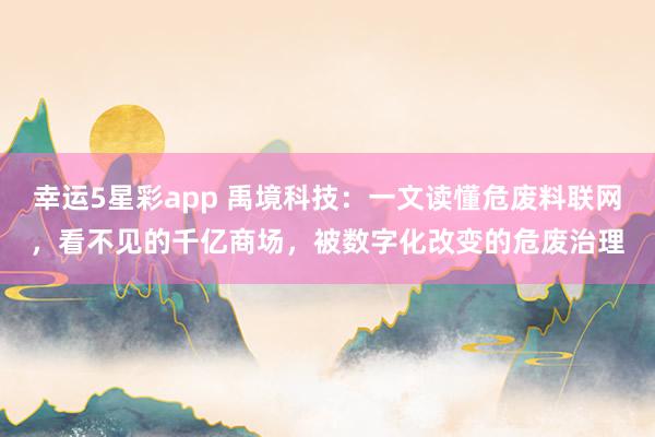幸运5星彩app 禹境科技：一文读懂危废料联网，看不见的千亿商场，被数字化改变的危废治理