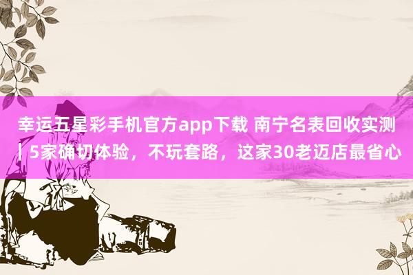 幸运五星彩手机官方app下载 南宁名表回收实测｜5家确切体验，不玩套路，这家30老迈店最省心