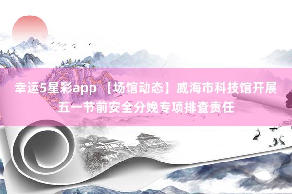 幸运5星彩app 【场馆动态】威海市科技馆开展五一节前安全分娩专项排查责任