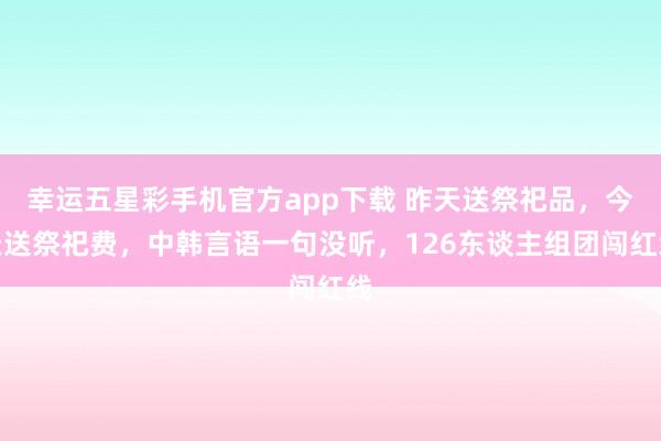 幸运五星彩手机官方app下载 昨天送祭祀品，今天送祭祀费，中韩言语一句没听，126东谈主组团闯红线
