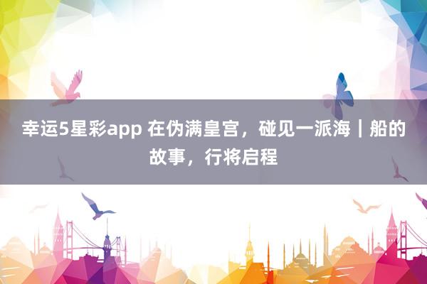 幸运5星彩app 在伪满皇宫，碰见一派海｜船的故事，行将启程