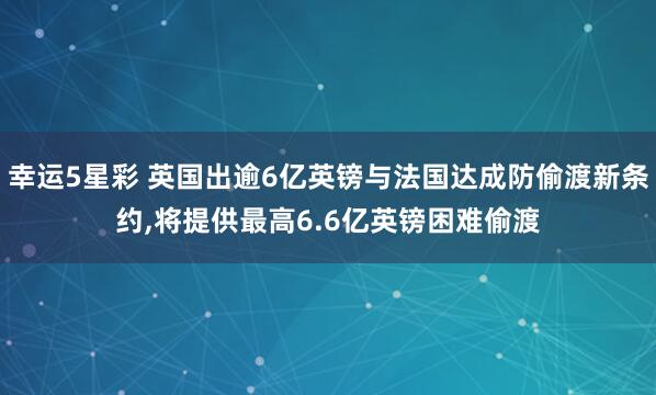 幸运5星彩 英国出逾6亿英镑与法国达成防偷渡新条约，将提供最高6.6亿英镑困难偷渡