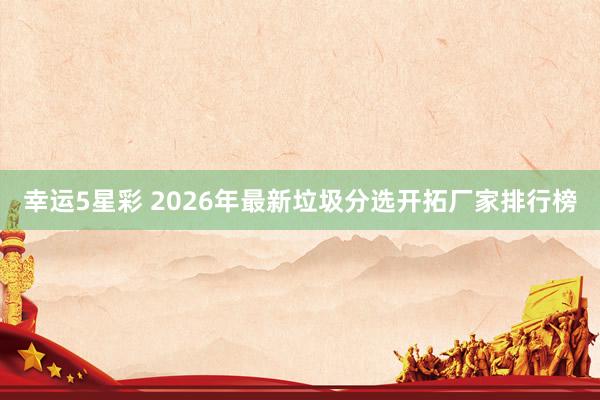 幸运5星彩 2026年最新垃圾分选开拓厂家排行榜