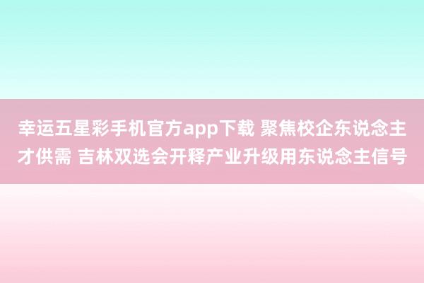 幸运五星彩手机官方app下载 聚焦校企东说念主才供需 吉林双选会开释产业升级用东说念主信号