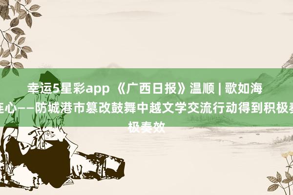 幸运5星彩app 《广西日报》温顺 | 歌如海 心连心——防城港市篡改鼓舞中越文学交流行动得到积极奏效