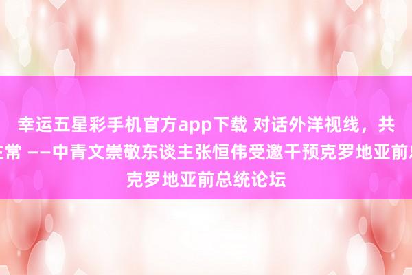 幸运五星彩手机官方app下载 对话外洋视线，共筑文化往常 ——中青文崇敬东谈主张恒伟受邀干预克罗地亚前总统论坛