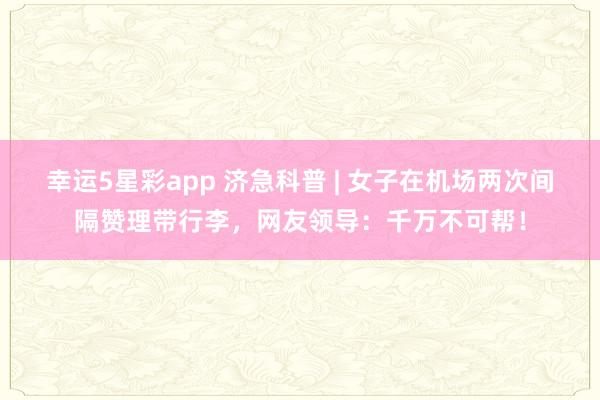 幸运5星彩app 济急科普 | 女子在机场两次间隔赞理带行李，网友领导：千万不可帮！