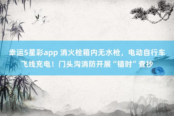 幸运5星彩app 消火栓箱内无水枪，电动自行车飞线充电！门头沟消防开展“错时”查抄